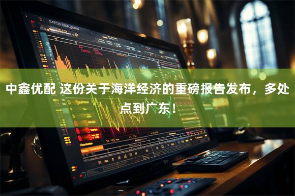 中鑫优配 这份关于海洋经济的重磅报告发布，多处点到广东！