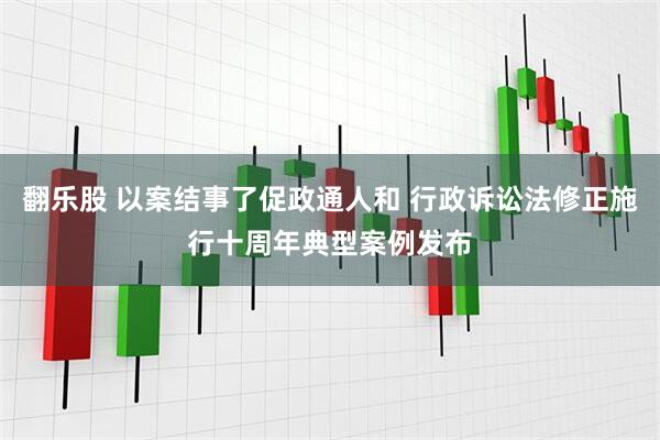 翻乐股 以案结事了促政通人和 行政诉讼法修正施行十周年典型案例发布