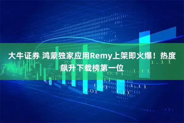 大牛证券 鸿蒙独家应用Remy上架即火爆！热度飙升下载榜第一位