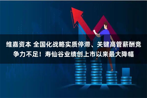 维嘉资本 全国化战略实质停滞、关键高管薪酬竞争力不足！寿仙谷业绩创上市以来最大降幅
