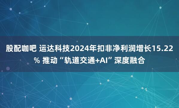 股配咖吧 运达科技2024年扣非净利润增长15.22% 推动“轨道交通+AI”深度融合