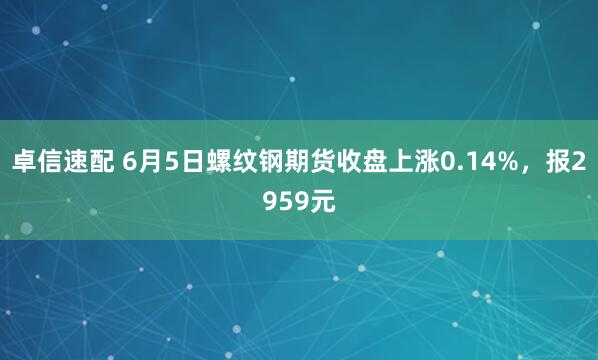 卓信速配 6月5日螺纹钢期货收盘上涨0.14%，报2959元