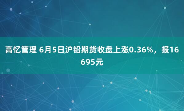 高忆管理 6月5日沪铅期货收盘上涨0.36%，报16695元