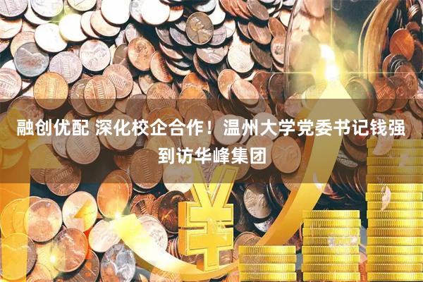 融创优配 深化校企合作！温州大学党委书记钱强到访华峰集团