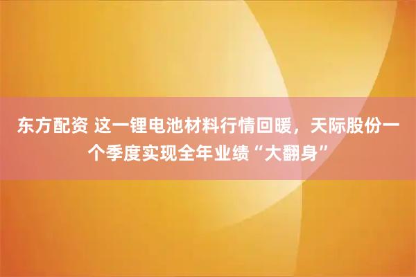 东方配资 这一锂电池材料行情回暖，天际股份一个季度实现全年业绩“大翻身”