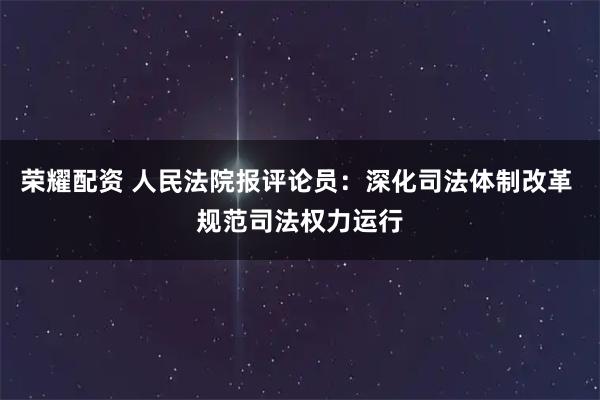 荣耀配资 人民法院报评论员：深化司法体制改革 规范司法权力运行