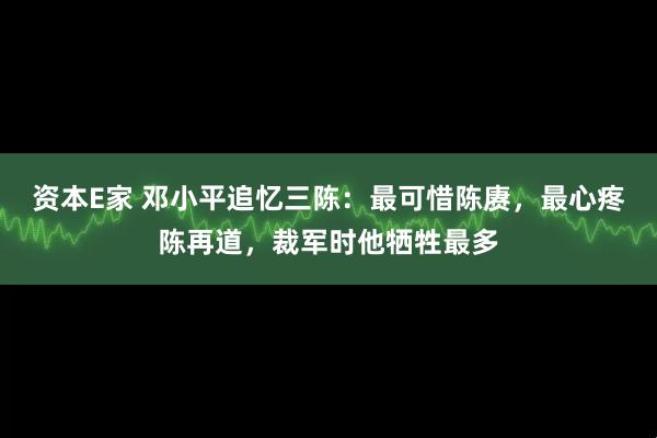 资本E家 邓小平追忆三陈：最可惜陈赓，最心疼陈再道，裁军时他牺牲最多